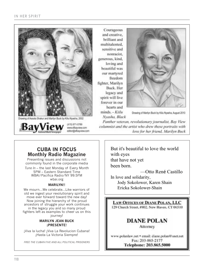 IN HER SPIRIT Courageous and ereative, brilliant and multitalented, scnsitive and nonracist, enerous, kind, loving and beautiful was our martyred frecdom fighter, Marilyn Buck. Her legacy and spirit will live forever in our bearts and minds. - Kl g Mt ik by K st At 290 Nyasha, Black Panther veteran, revolutionary journalist, Bay View wasnem B yvlew i colmnistandthe arst who deew tese portris wih Love for her friend, Marilyn Buck CUBA IN FOCUS But it beautiful to love the world Monthly Radio Magazine with eyes Presenting Issues and discussions ot that have not yet commnly found in the corporate media o Tune In - the last Monday of Every Month cen born. . SN Eastern Stanard Tine —Otto René Castillo WA PR e 5 7 o fove and soicarity. MARILY Jody Sokolower, Karen Shain We mourn..We celebrate...Like warriors of Ericka Sokolower-Shain old we ingest your revolutionary spirit and move ever forward toward the new day! Now joining the hierarchy of the proud ancestors of struggle your work continues [ legacy you and 5o many proud 129 Chrch Sret, 4502, New Haven. fighters It 3 e4amples o che s on this MARILYN JEAN BUCK DIANE POLAN {PRESENTE! Attomey Viva 1a luchal (Viva La Revolucion Cubanal Hasta La Victoria Siempre! N Sl FREE THE CLBAN FIVE AND ALL POLITICAL PRISONERS Fax: 203-865- s